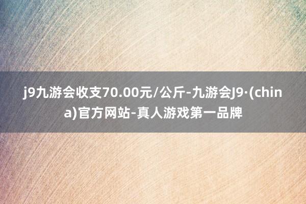j9九游会收支70.00元/公斤-九游会J9·(china)官方网站-真人游戏第一品牌