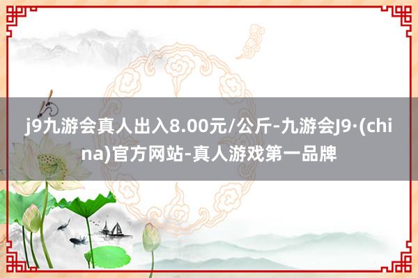 j9九游会真人出入8.00元/公斤-九游会J9·(china)官方网站-真人游戏第一品牌