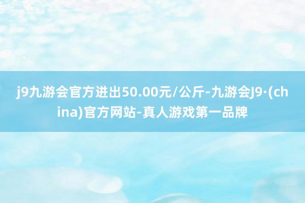 j9九游会官方进出50.00元/公斤-九游会J9·(china)官方网站-真人游戏第一品牌