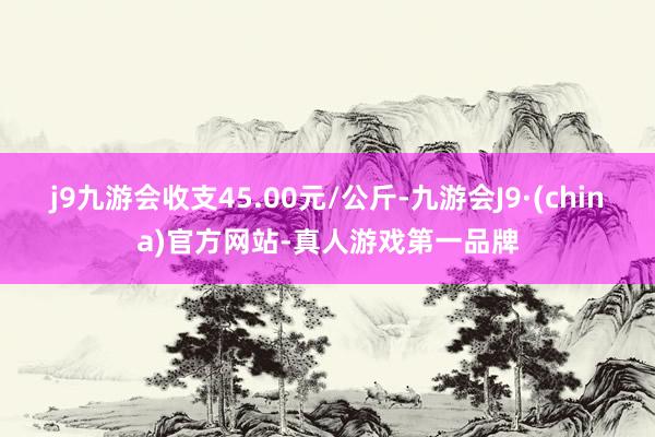 j9九游会收支45.00元/公斤-九游会J9·(china)官方网站-真人游戏第一品牌