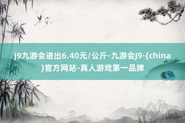 j9九游会进出6.40元/公斤-九游会J9·(china)官方网站-真人游戏第一品牌