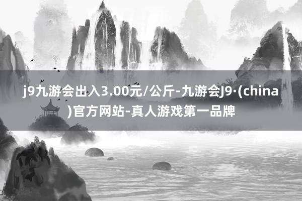 j9九游会出入3.00元/公斤-九游会J9·(china)官方网站-真人游戏第一品牌