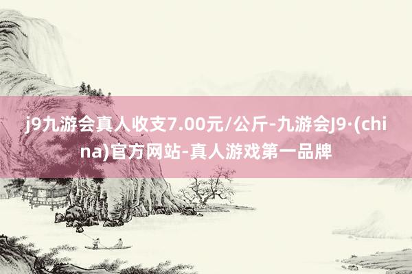 j9九游会真人收支7.00元/公斤-九游会J9·(china)官方网站-真人游戏第一品牌