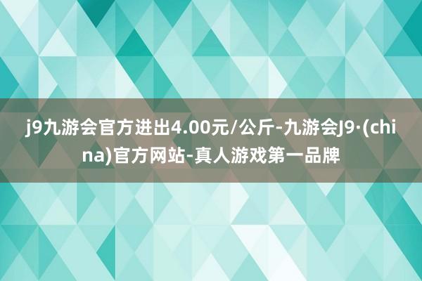 j9九游会官方进出4.00元/公斤-九游会J9·(china)官方网站-真人游戏第一品牌