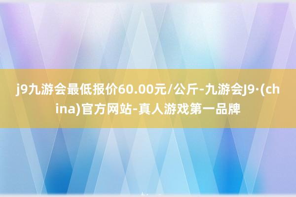 j9九游会最低报价60.00元/公斤-九游会J9·(china)官方网站-真人游戏第一品牌