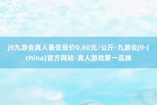 j9九游会真人最低报价0.60元/公斤-九游会J9·(china)官方网站-真人游戏第一品牌