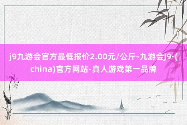 j9九游会官方最低报价2.00元/公斤-九游会J9·(china)官方网站-真人游戏第一品牌