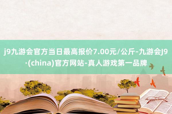 j9九游会官方当日最高报价7.00元/公斤-九游会J9·(china)官方网站-真人游戏第一品牌