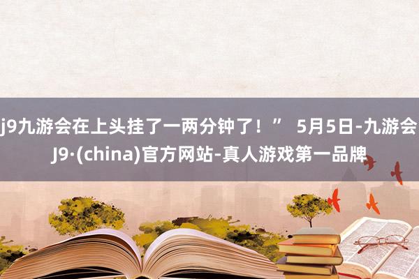 j9九游会在上头挂了一两分钟了！”  5月5日-九游会J9·(china)官方网站-真人游戏第一品牌