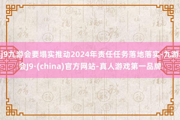 j9九游会要塌实推动2024年责任任务落地落实-九游会J9·(china)官方网站-真人游戏第一品牌