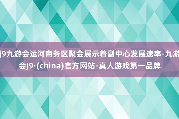 j9九游会运河商务区聚会展示着副中心发展速率-九游会J9·(china)官方网站-真人游戏第一品牌