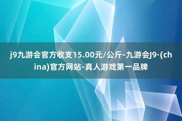 j9九游会官方收支15.00元/公斤-九游会J9·(china)官方网站-真人游戏第一品牌