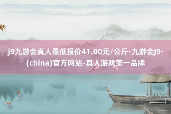 j9九游会真人最低报价41.00元/公斤-九游会J9·(china)官方网站-真人游戏第一品牌