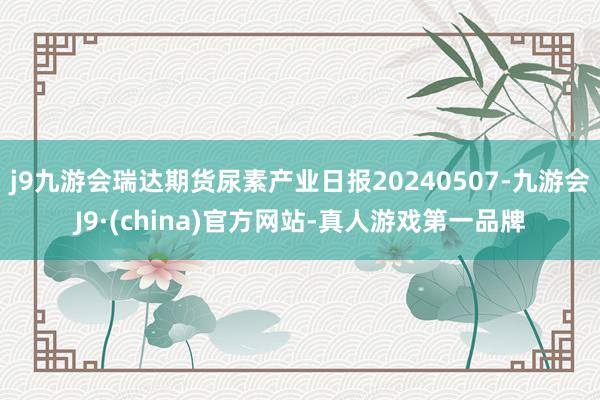 j9九游会瑞达期货尿素产业日报20240507-九游会J9·(china)官方网站-真人游戏第一品牌