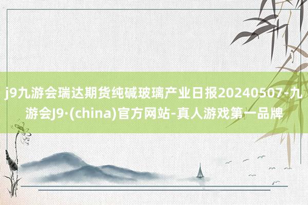 j9九游会瑞达期货纯碱玻璃产业日报20240507-九游会J9·(china)官方网站-真人游戏第一品牌