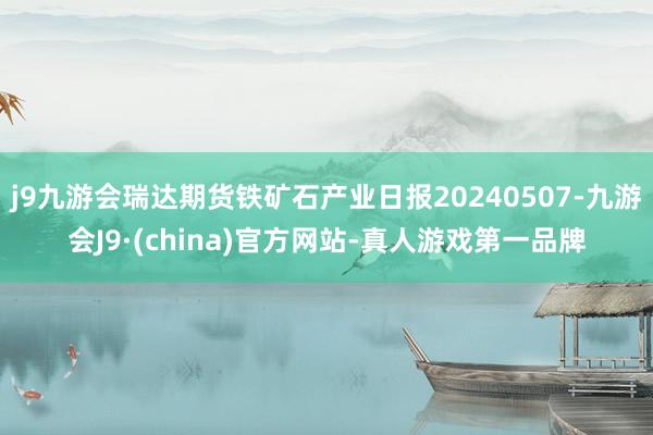 j9九游会瑞达期货铁矿石产业日报20240507-九游会J9·(china)官方网站-真人游戏第一品牌