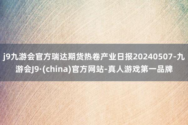 j9九游会官方瑞达期货热卷产业日报20240507-九游会J9·(china)官方网站-真人游戏第一品牌