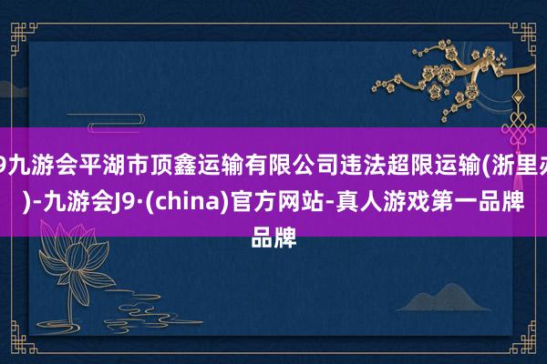 j9九游会平湖市顶鑫运输有限公司违法超限运输(浙里办)-九游会J9·(china)官方网站-真人游戏第一品牌