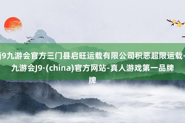 j9九游会官方三门县启旺运载有限公司积恶超限运载-九游会J9·(china)官方网站-真人游戏第一品牌