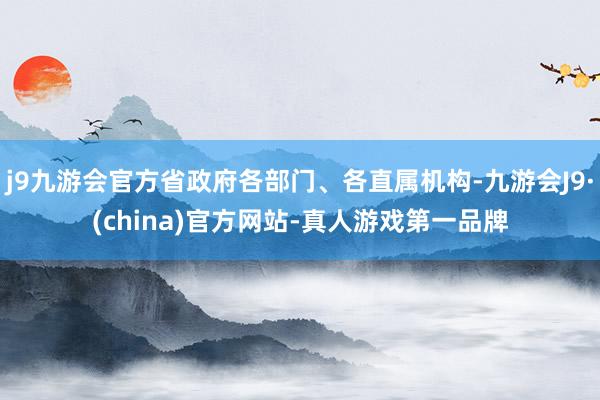 j9九游会官方省政府各部门、各直属机构-九游会J9·(china)官方网站-真人游戏第一品牌