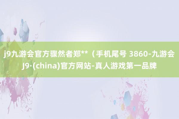 j9九游会官方骤然者郑**（手机尾号 3860-九游会J9·(china)官方网站-真人游戏第一品牌