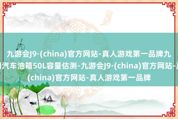 九游会J9·(china)官方网站-真人游戏第一品牌九游会J9按一般家用汽车油箱50L容量估测-九游会J9·(china)官方网站-真人游戏第一品牌