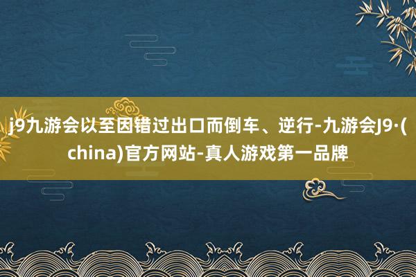 j9九游会以至因错过出口而倒车、逆行-九游会J9·(china)官方网站-真人游戏第一品牌