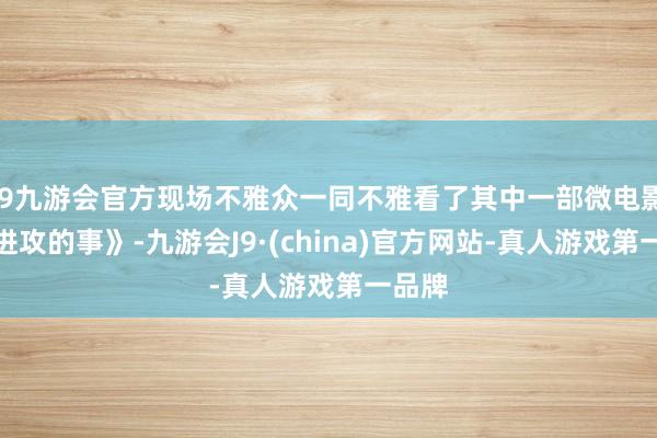 j9九游会官方现场不雅众一同不雅看了其中一部微电影《最进攻的事》-九游会J9·(china)官方网站-真人游戏第一品牌