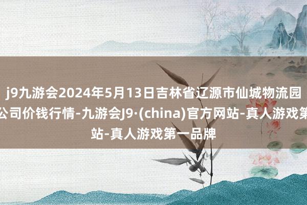 j9九游会2024年5月13日吉林省辽源市仙城物流园区有限公司价钱行情-九游会J9·(china)官方网站-真人游戏第一品牌