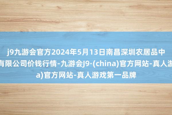 j9九游会官方2024年5月13日南昌深圳农居品中心批发阛阓有限公司价钱行情-九游会J9·(china)官方网站-真人游戏第一品牌