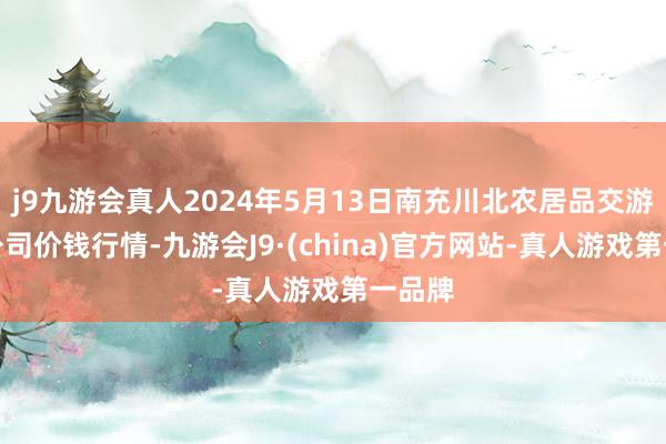 j9九游会真人2024年5月13日南充川北农居品交游有限公司价钱行情-九游会J9·(china)官方网站-真人游戏第一品牌