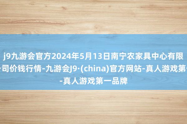 j9九游会官方2024年5月13日南宁农家具中心有限包袱公司价钱行情-九游会J9·(china)官方网站-真人游戏第一品牌