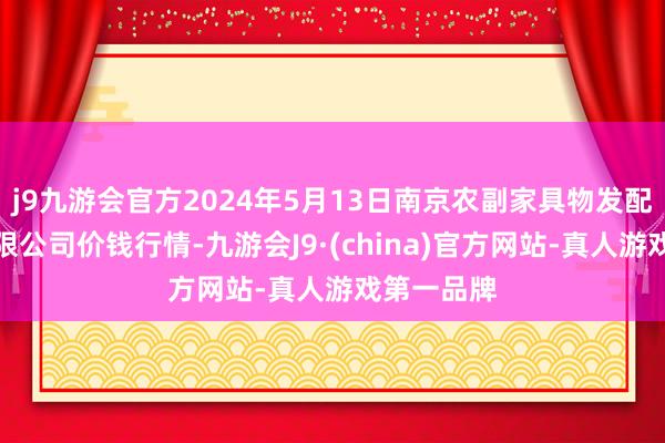 j9九游会官方2024年5月13日南京农副家具物发配送中心有限公司价钱行情-九游会J9·(china)官方网站-真人游戏第一品牌