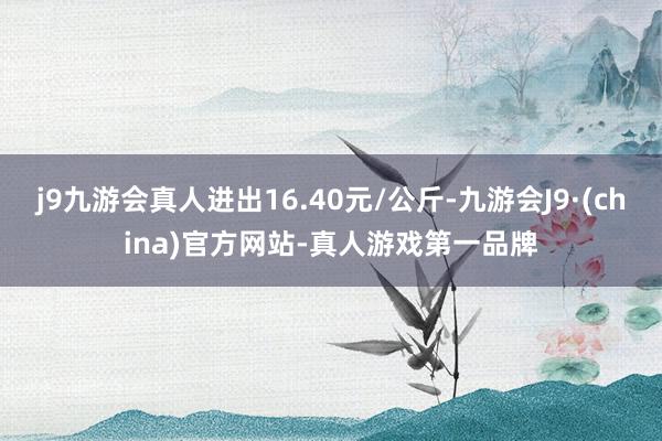 j9九游会真人进出16.40元/公斤-九游会J9·(china)官方网站-真人游戏第一品牌