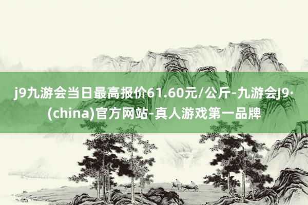 j9九游会当日最高报价61.60元/公斤-九游会J9·(china)官方网站-真人游戏第一品牌