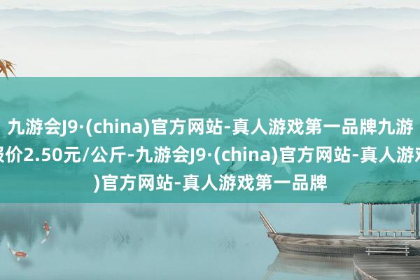 九游会J9·(china)官方网站-真人游戏第一品牌九游会J9最低报价2.50元/公斤-九游会J9·(china)官方网站-真人游戏第一品牌