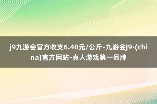 j9九游会官方收支6.40元/公斤-九游会J9·(china)官方网站-真人游戏第一品牌