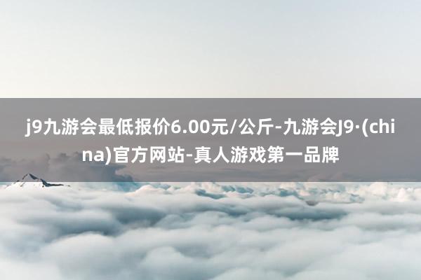 j9九游会最低报价6.00元/公斤-九游会J9·(china)官方网站-真人游戏第一品牌