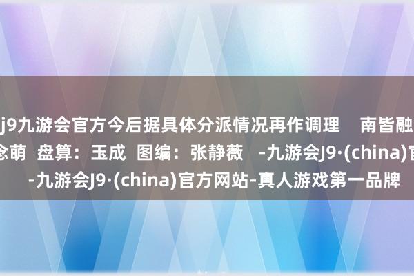 j9九游会官方今后据具体分派情况再作调理    南皆融媒出品  裁剪：李念念萌  盘算：玉成  图编：张静薇   -九游会J9·(china)官方网站-真人游戏第一品牌