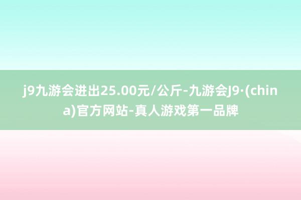 j9九游会进出25.00元/公斤-九游会J9·(china)官方网站-真人游戏第一品牌