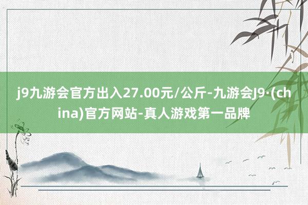 j9九游会官方出入27.00元/公斤-九游会J9·(china)官方网站-真人游戏第一品牌