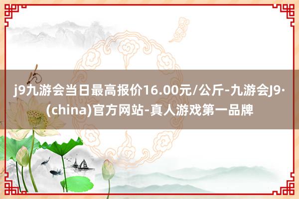 j9九游会当日最高报价16.00元/公斤-九游会J9·(china)官方网站-真人游戏第一品牌