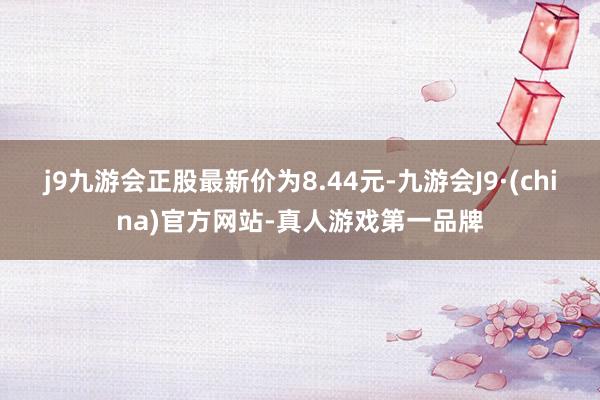 j9九游会正股最新价为8.44元-九游会J9·(china)官方网站-真人游戏第一品牌