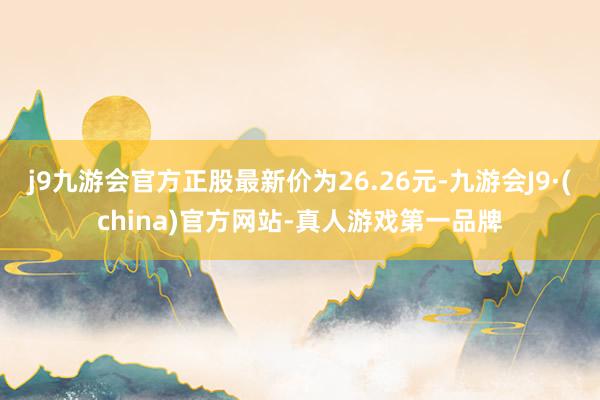 j9九游会官方正股最新价为26.26元-九游会J9·(china)官方网站-真人游戏第一品牌