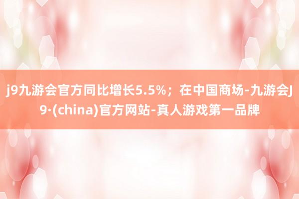 j9九游会官方同比增长5.5%；在中国商场-九游会J9·(china)官方网站-真人游戏第一品牌