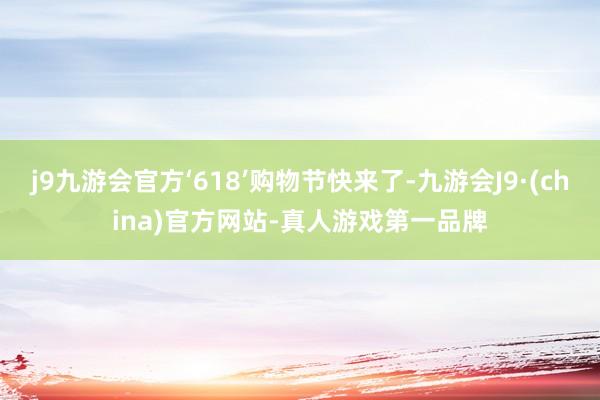 j9九游会官方‘618’购物节快来了-九游会J9·(china)官方网站-真人游戏第一品牌