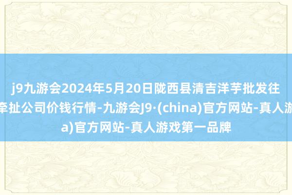 j9九游会2024年5月20日陇西县清吉洋芋批发往来阛阓有限牵扯公司价钱行情-九游会J9·(china)官方网站-真人游戏第一品牌