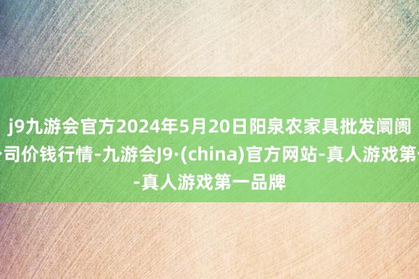 j9九游会官方2024年5月20日阳泉农家具批发阛阓有限公司价钱行情-九游会J9·(china)官方网站-真人游戏第一品牌