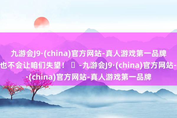 九游会J9·(china)官方网站-真人游戏第一品牌九游会J9信服此次也不会让咱们失望！ ​-九游会J9·(china)官方网站-真人游戏第一品牌