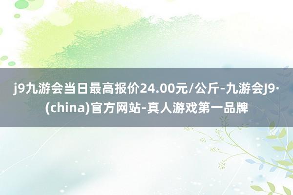 j9九游会当日最高报价24.00元/公斤-九游会J9·(china)官方网站-真人游戏第一品牌